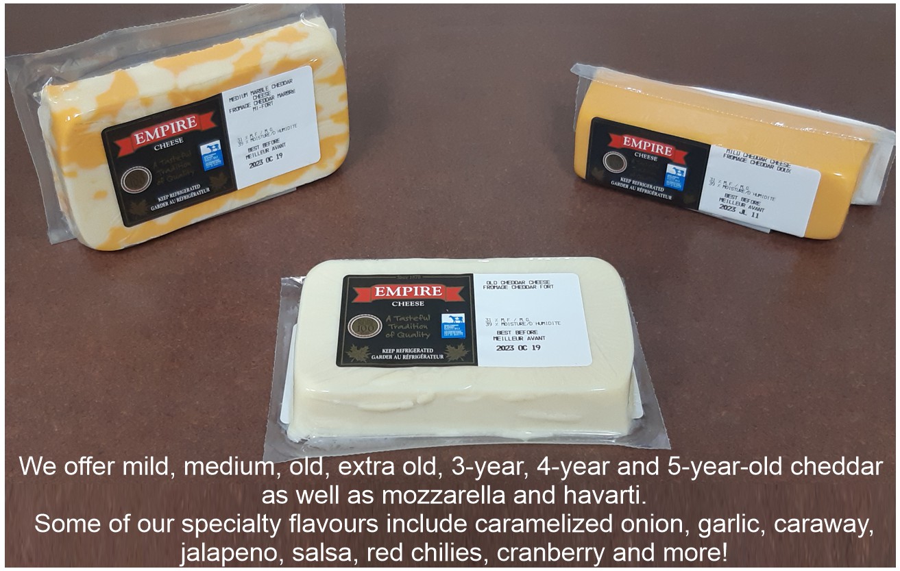 We offer mild, medium, old, extra old, 3-year, 4-year and 5-year-old cheddar as well as mozzarella and havarti. Some of our specialty flavours include caramelized onion, garlic, caraway, jalapeno, salsa, red chilies, cranberry and more!